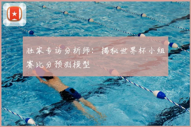 独家专访分析师：揭秘世界杯小组赛比分预测模型