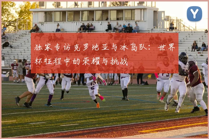 独家专访克罗地亚与冰岛队：世界杯征程中的荣耀与挑战