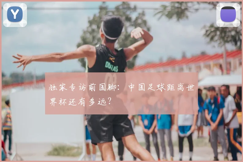 独家专访前国脚：中国足球距离世界杯还有多远？