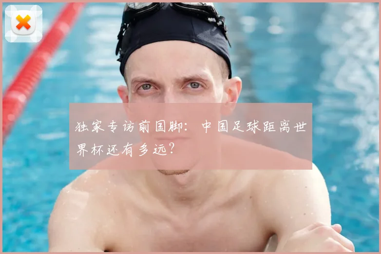 独家专访前国脚：中国足球距离世界杯还有多远？