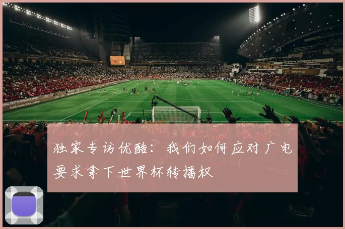 独家专访优酷：我们如何应对广电要求拿下世界杯转播权