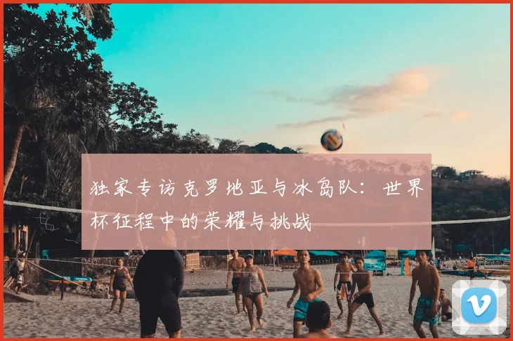 独家专访克罗地亚与冰岛队：世界杯征程中的荣耀与挑战