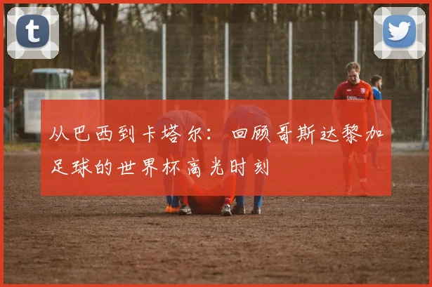 从巴西到卡塔尔：回顾哥斯达黎加足球的世界杯高光时刻