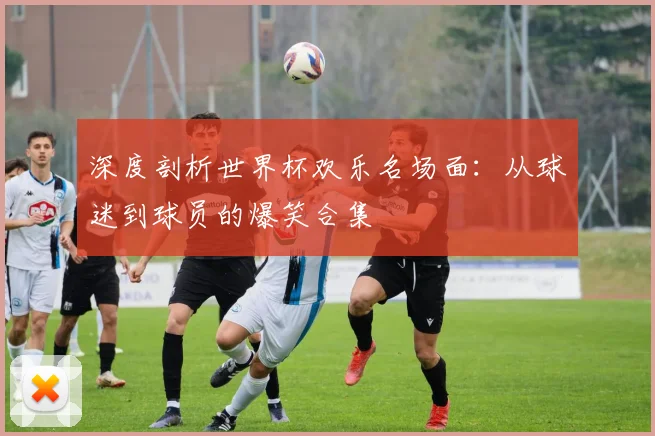 深度剖析世界杯欢乐名场面：从球迷到球员的爆笑合集