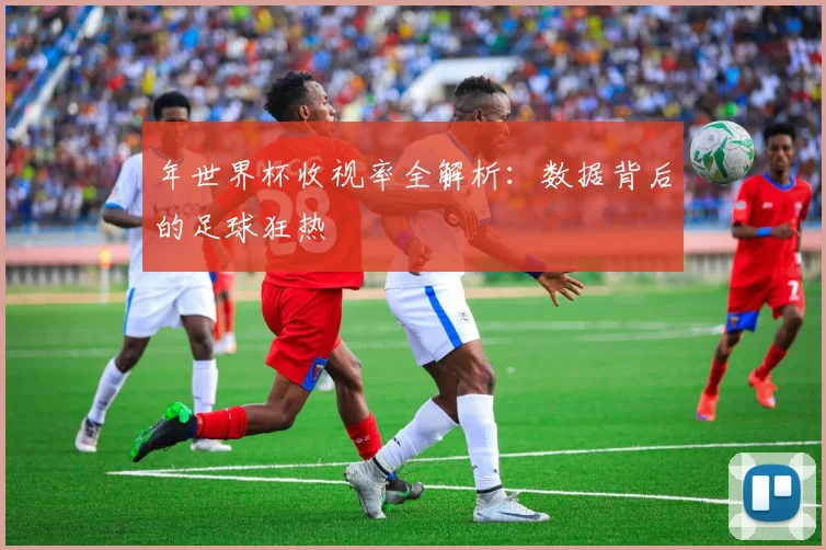 年世界杯收视率全解析：数据背后的足球狂热