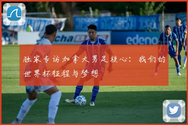 独家专访加拿大男足核心：我们的世界杯征程与梦想