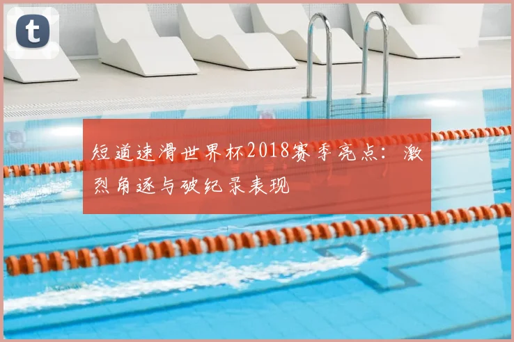 短道速滑世界杯2018赛季亮点：激烈角逐与破纪录表现