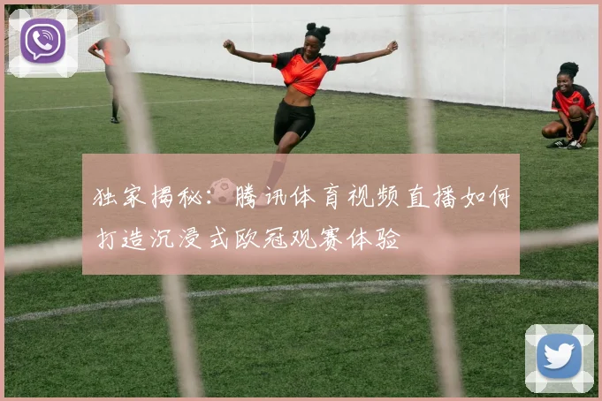 独家揭秘:腾讯体育视频直播如何打造沉浸式欧冠观赛体验