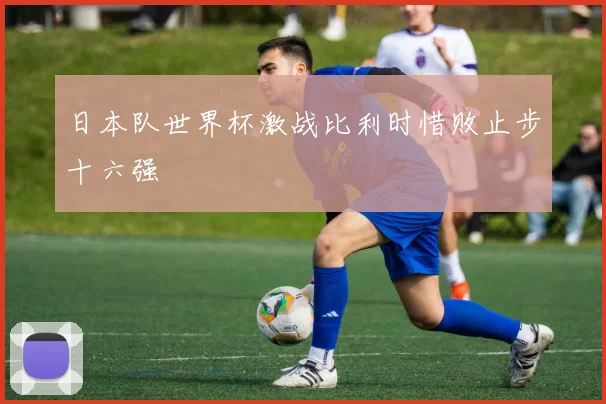 日本队世界杯激战比利时惜败止步十六强