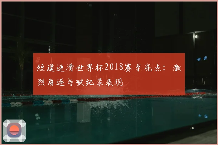 短道速滑世界杯2018赛季亮点：激烈角逐与破纪录表现
