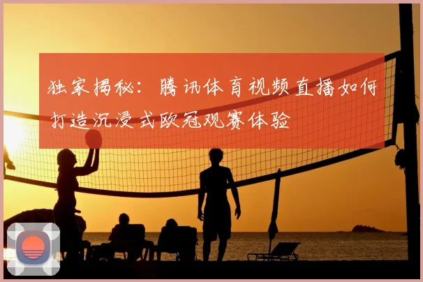独家揭秘：腾讯体育视频直播如何打造沉浸式欧冠观赛体验